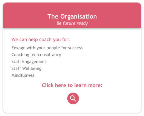 The Organisation We can help coach you for: Engage with your people for success Coaching led consultancy Staff Engagement Staff Wellbeing Mindfulness  Click here to learn more: Be future ready